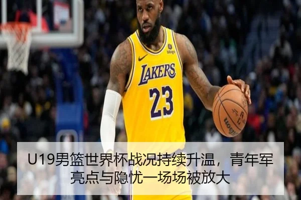 U19男篮世界杯战况持续升温，青年军亮点与隐忧一场场被放大